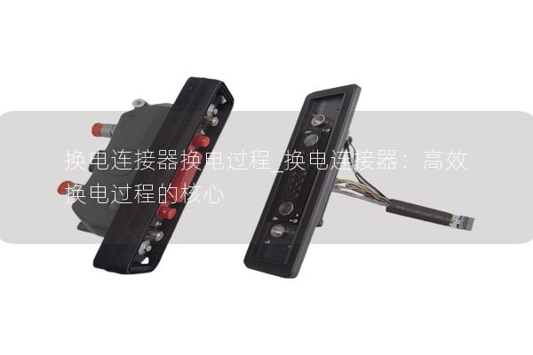 換電連接器換電過(guò)程_換電連接器：高效換電過(guò)程的核心